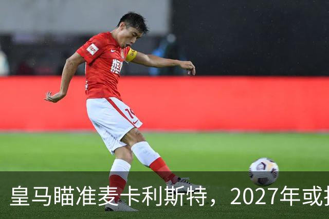 皇马瞄准麦卡利斯特，2027年或抢利物浦核心